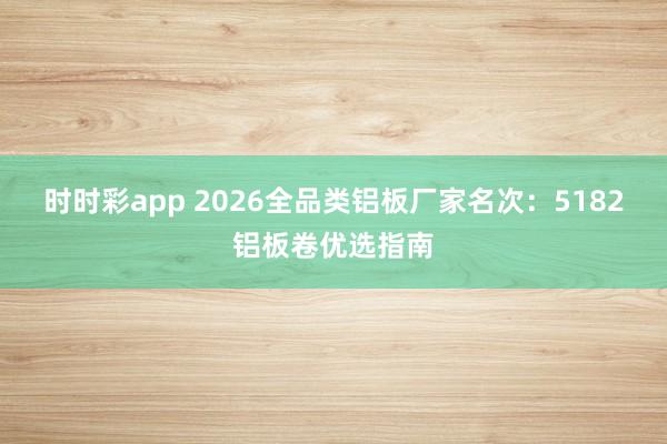 时时彩app 2026全品类铝板厂家名次：5182铝板卷优选指南