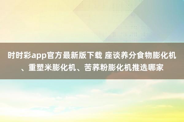时时彩app官方最新版下载 座谈养分食物膨化机、重塑米膨化机、苦荞粉膨化机推选哪家