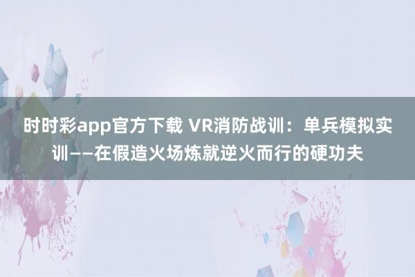 时时彩app官方下载 VR消防战训：单兵模拟实训——在假造火场炼就逆火而行的硬功夫
