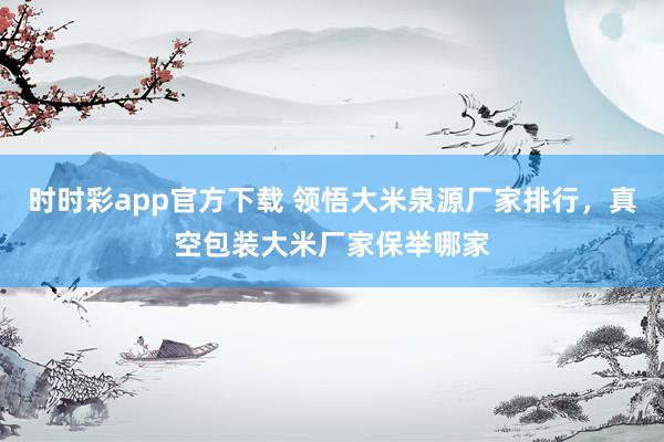 时时彩app官方下载 领悟大米泉源厂家排行，真空包装大米厂家保举哪家