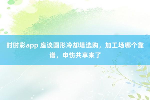时时彩app 座谈圆形冷却塔选购，加工场哪个靠谱，申饬共享来了