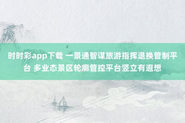 时时彩app下载 一景通智谋旅游指挥退换管制平台 多业态景区轮廓管控平台竖立有遐想