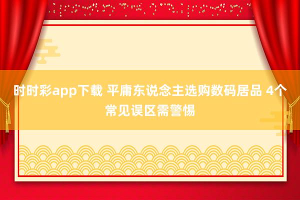 时时彩app下载 平庸东说念主选购数码居品 4个常见误区需警惕