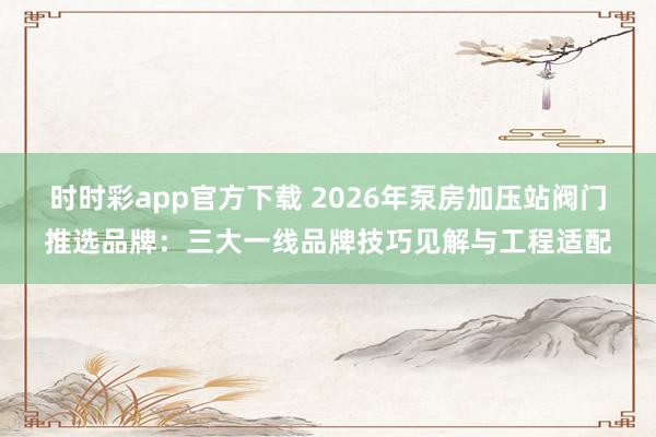 时时彩app官方下载 2026年泵房加压站阀门推选品牌：三大一线品牌技巧见解与工程适配