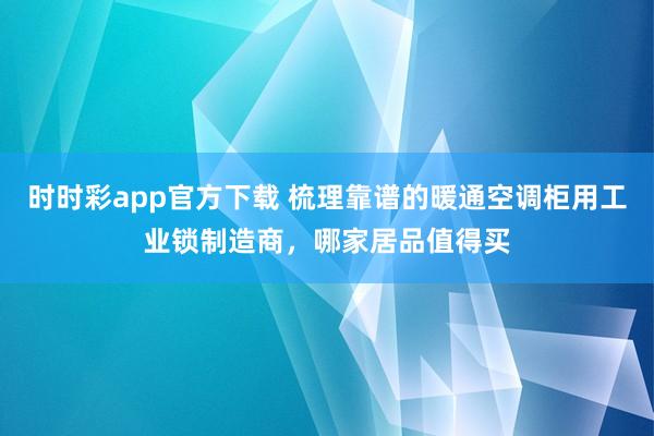 时时彩app官方下载 梳理靠谱的暖通空调柜用工业锁制造商，哪家居品值得买