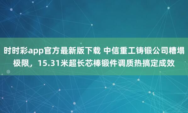 时时彩app官方最新版下载 中信重工铸锻公司糟塌极限，15.31米超长芯棒锻件调质热搞定成效