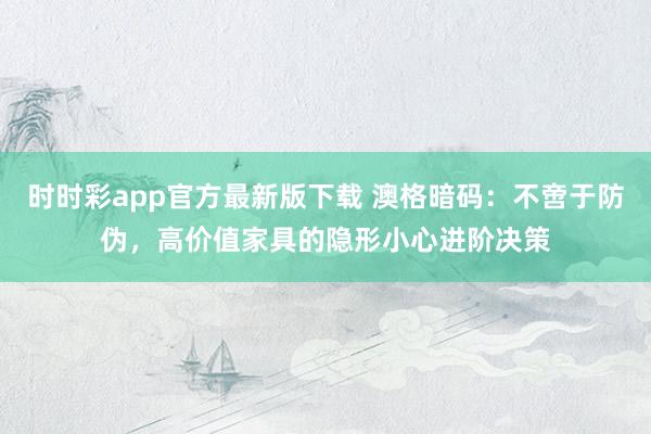 时时彩app官方最新版下载 澳格暗码：不啻于防伪，高价值家具的隐形小心进阶决策