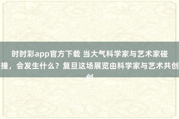 时时彩app官方下载 当大气科学家与艺术家碰撞，会发生什么？复旦这场展览由科学家与艺术共创