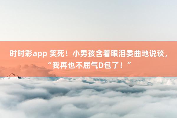 时时彩app 笑死！小男孩含着眼泪委曲地说谈，“我再也不屈气D包了！”