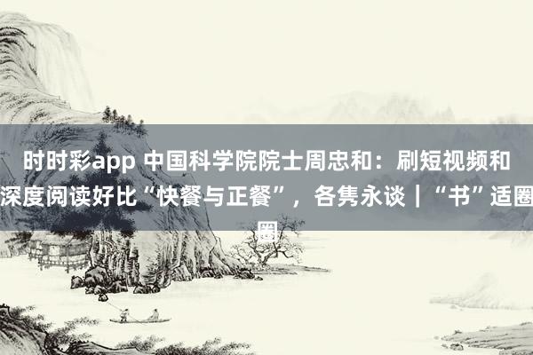 时时彩app 中国科学院院士周忠和：刷短视频和深度阅读好比“快餐与正餐”，各隽永谈｜“书”适圈