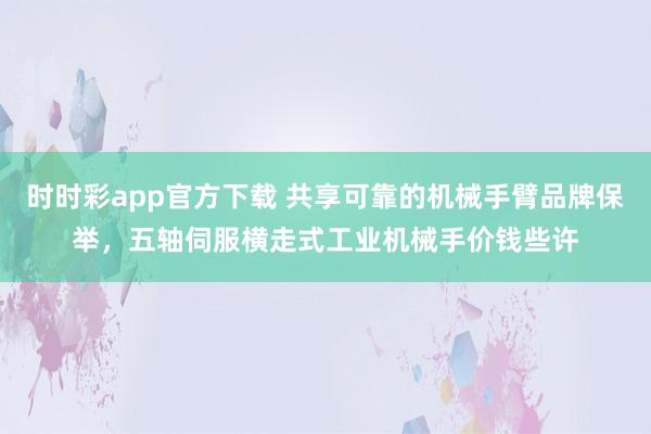 时时彩app官方下载 共享可靠的机械手臂品牌保举，五轴伺服横走式工业机械手价钱些许