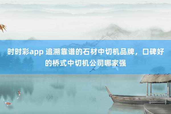 时时彩app 追溯靠谱的石材中切机品牌，口碑好的桥式中切机公司哪家强