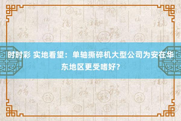 时时彩 实地看望：单轴撕碎机大型公司为安在华东地区更受嗜好？