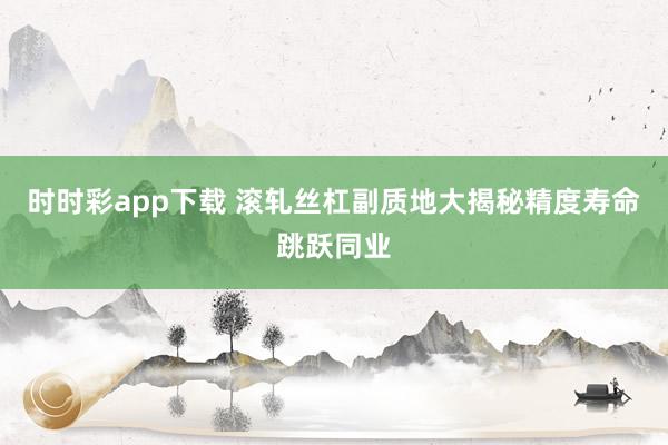 时时彩app下载 滚轧丝杠副质地大揭秘精度寿命跳跃同业