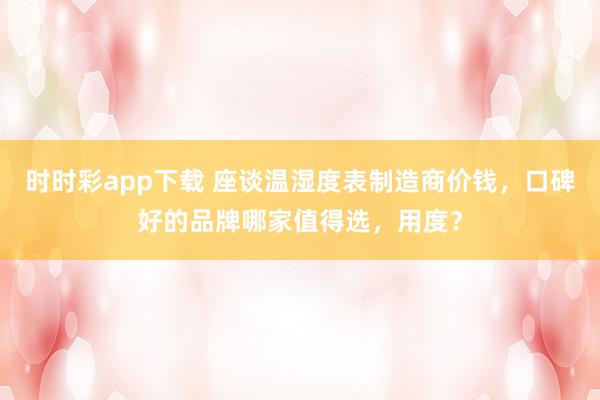 时时彩app下载 座谈温湿度表制造商价钱，口碑好的品牌哪家值得选，用度？
