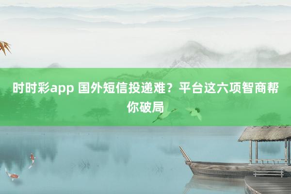 时时彩app 国外短信投递难？平台这六项智商帮你破局