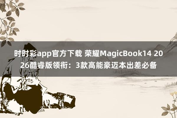时时彩app官方下载 荣耀MagicBook14 2026酷睿版领衔：3款高能豪迈本出差必备