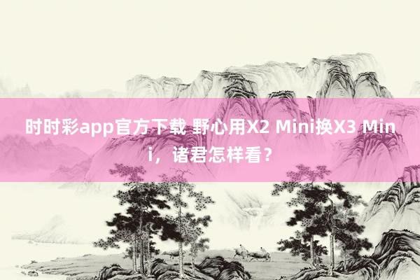 时时彩app官方下载 野心用X2 Mini换X3 Mini，诸君怎样看？