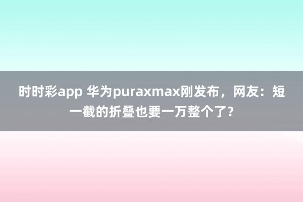 时时彩app 华为puraxmax刚发布，网友：短一截的折叠也要一万整个了？