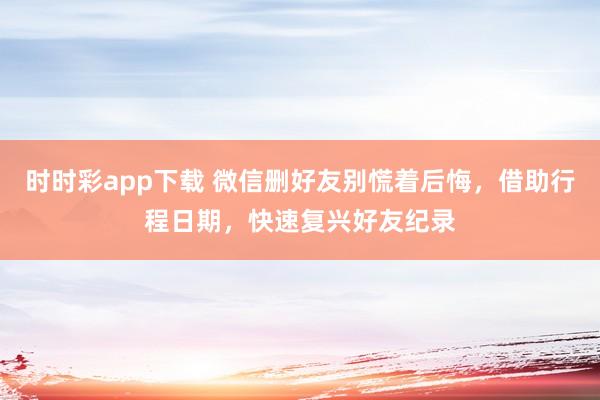 时时彩app下载 微信删好友别慌着后悔，借助行程日期，快速复兴好友纪录