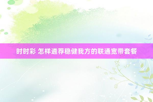 时时彩 怎样遴荐稳健我方的联通宽带套餐