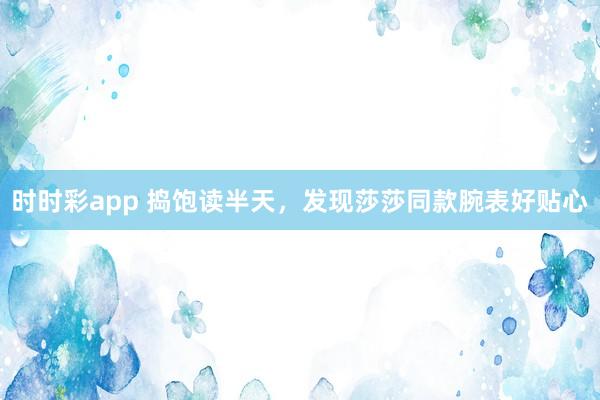 时时彩app 捣饱读半天，发现莎莎同款腕表好贴心