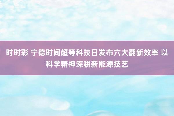 时时彩 宁德时间超等科技日发布六大翻新效率 以科学精神深耕新能源技艺
