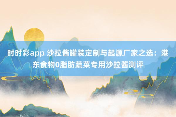 时时彩app 沙拉酱罐装定制与起源厂家之选：港东食物0脂肪蔬菜专用沙拉酱测评