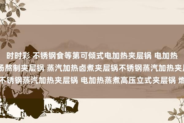 时时彩 不锈钢食等第可倾式电加热夹层锅 电加热夹层锅 蒸汽夹层锅 鸡汤熬制夹层锅 蒸汽加热卤煮夹层锅不锈钢蒸汽加热夹层锅 电加热蒸煮高压立式夹层锅 燃气蒸煮锅