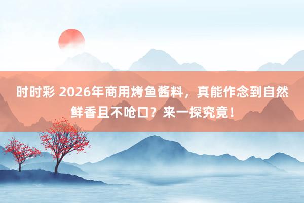 时时彩 2026年商用烤鱼酱料，真能作念到自然鲜香且不呛口？来一探究竟！