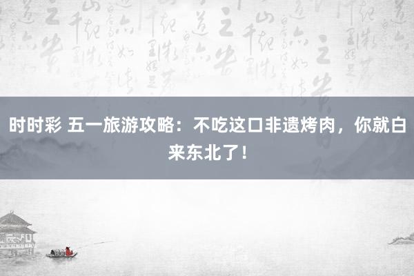 时时彩 五一旅游攻略：不吃这口非遗烤肉，你就白来东北了！