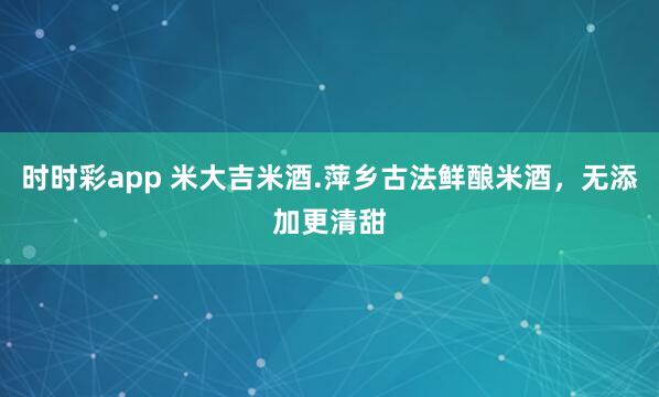 时时彩app 米大吉米酒.萍乡古法鲜酿米酒，无添加更清甜