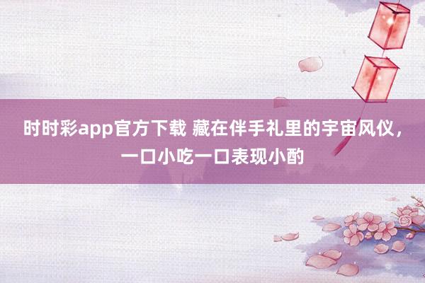 时时彩app官方下载 藏在伴手礼里的宇宙风仪，一口小吃一口表现小酌