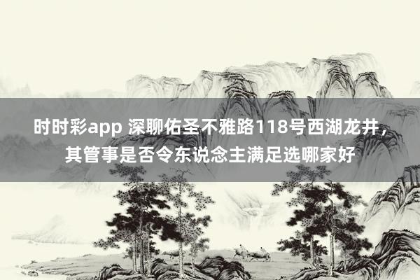 时时彩app 深聊佑圣不雅路118号西湖龙井，其管事是否令东说念主满足选哪家好