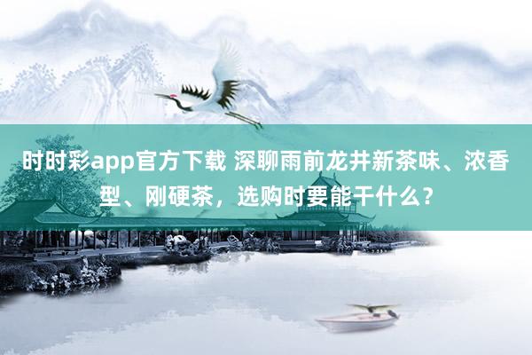 时时彩app官方下载 深聊雨前龙井新茶味、浓香型、刚硬茶，选购时要能干什么？
