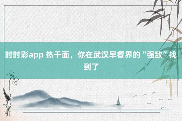时时彩app 热干面，你在武汉早餐界的“强敌”找到了