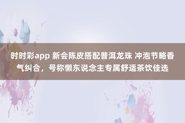 时时彩app 新会陈皮搭配普洱龙珠 冲泡节略香气纠合，号称懒东说念主专属舒适茶饮佳选