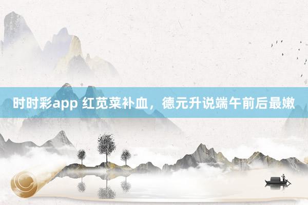 时时彩app 红苋菜补血，德元升说端午前后最嫩