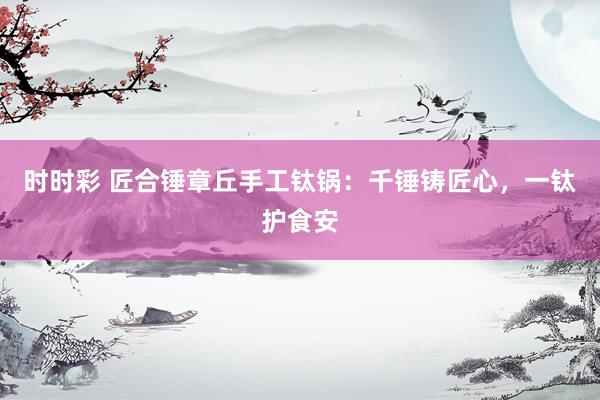 时时彩 匠合锤章丘手工钛锅：千锤铸匠心，一钛护食安
