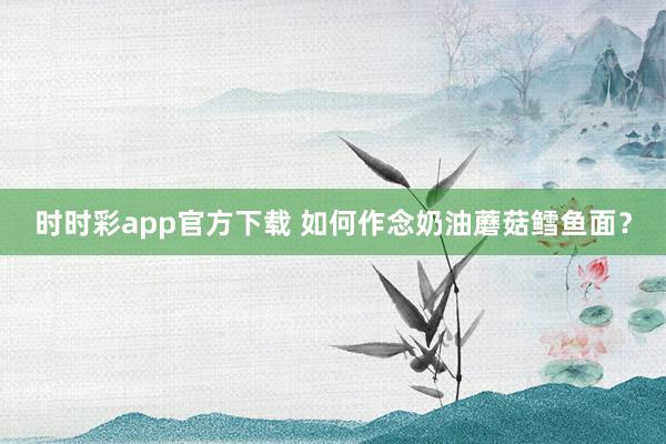 时时彩app官方下载 如何作念奶油蘑菇鳕鱼面？
