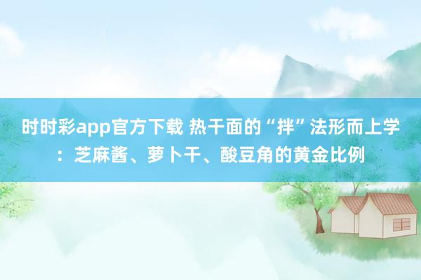 时时彩app官方下载 热干面的“拌”法形而上学：芝麻酱、萝卜干、酸豆角的黄金比例