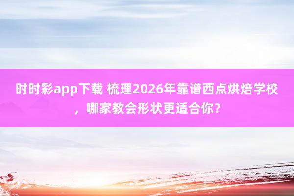 时时彩app下载 梳理2026年靠谱西点烘焙学校，哪家教会形状更适合你？