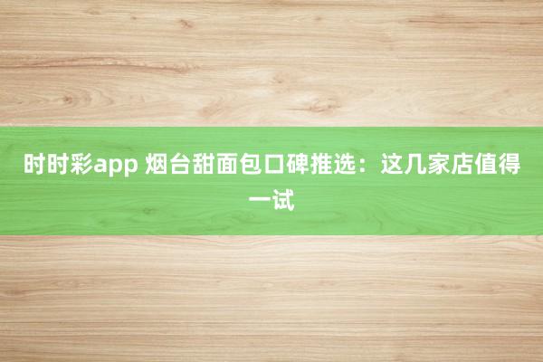 时时彩app 烟台甜面包口碑推选：这几家店值得一试