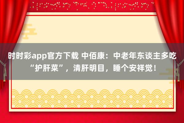 时时彩app官方下载 中佰康：中老年东谈主多吃“护肝菜”，清肝明目，睡个安祥觉！