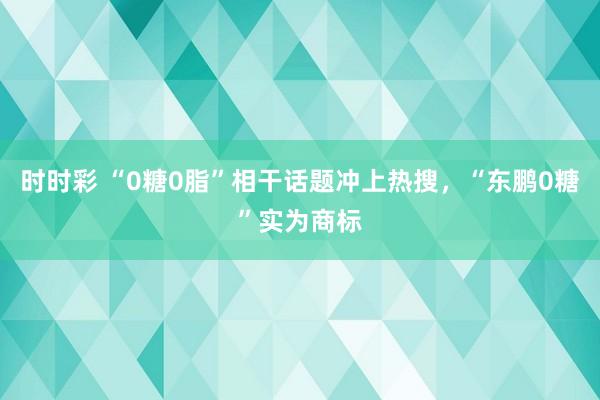 时时彩 “0糖0脂”相干话题冲上热搜，“东鹏0糖”实为商标