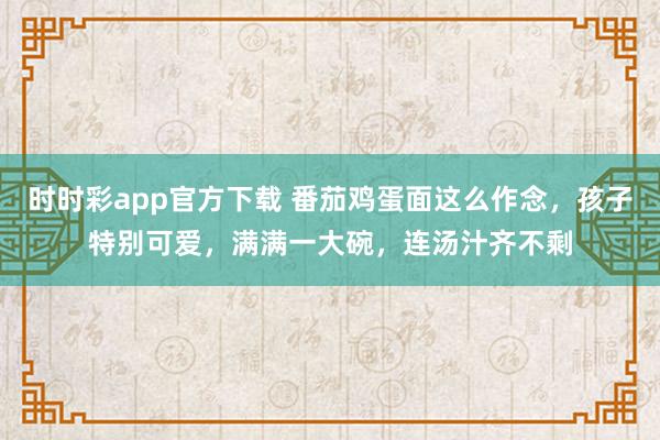 时时彩app官方下载 番茄鸡蛋面这么作念，孩子特别可爱，满满一大碗，连汤汁齐不剩