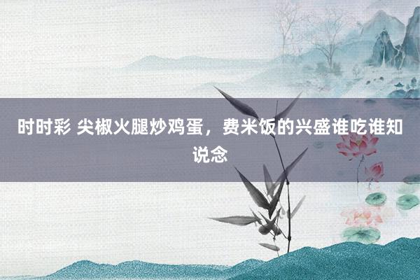 时时彩 尖椒火腿炒鸡蛋，费米饭的兴盛谁吃谁知说念