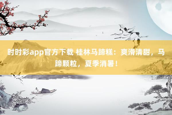 时时彩app官方下载 桂林马蹄糕：爽滑清甜，马蹄颗粒，夏季消暑！