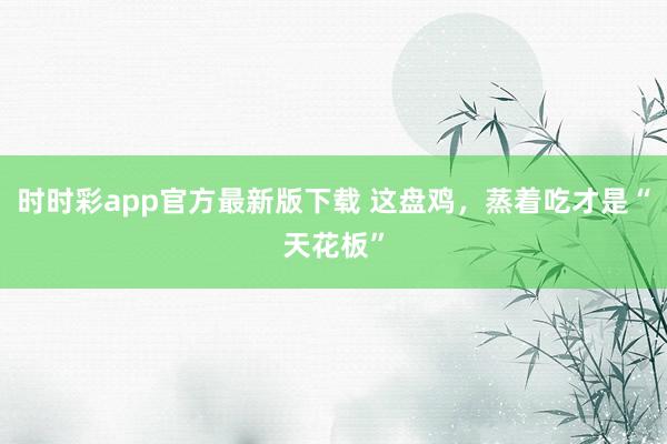 时时彩app官方最新版下载 这盘鸡，蒸着吃才是“天花板”