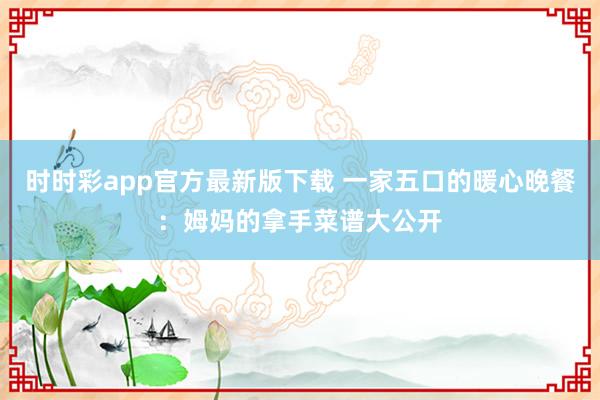 时时彩app官方最新版下载 一家五口的暖心晚餐：姆妈的拿手菜谱大公开